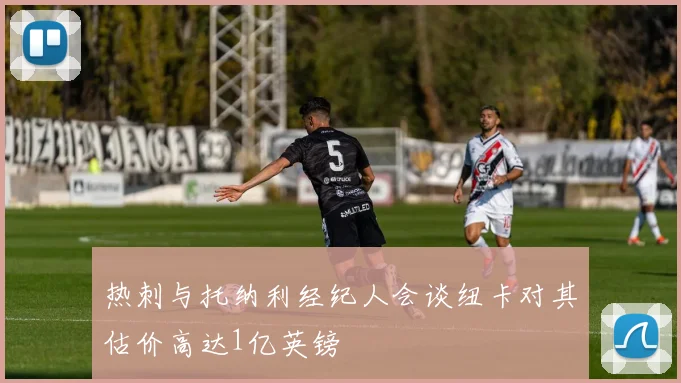 热刺与托纳利经纪人会谈纽卡对其估价高达1亿英镑