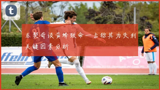 东契奇谈黄蜂致命一击称其为失利关键因素分析