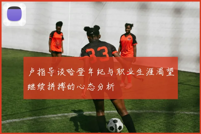 卢指导谈哈登年纪与职业生涯渴望继续拼搏的心态分析