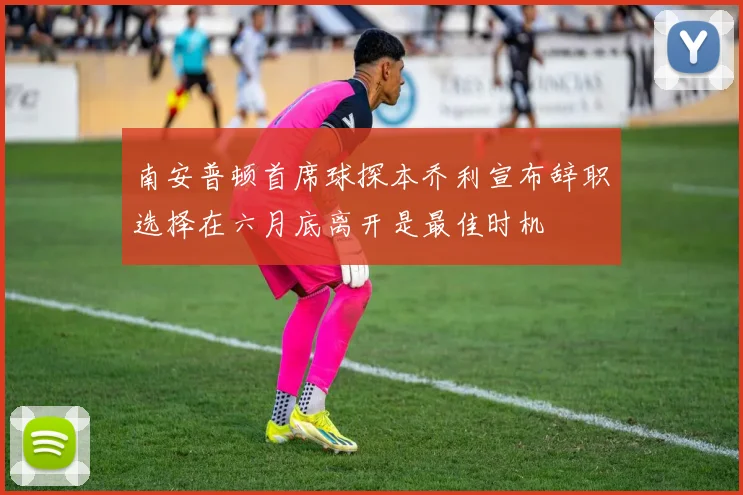 南安普顿首席球探本乔利宣布辞职选择在六月底离开是最佳时机