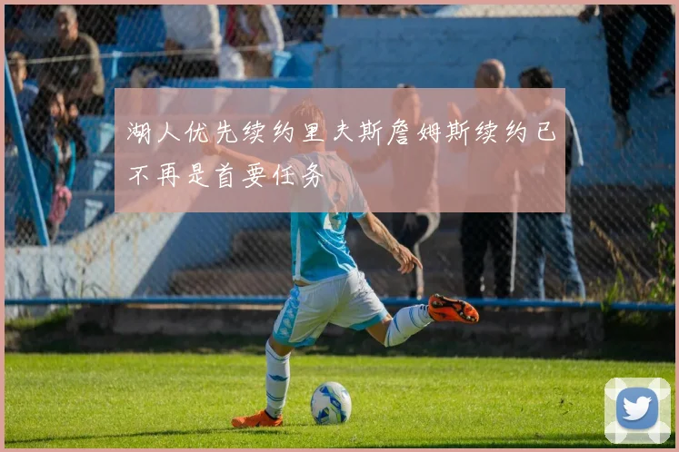 湖人优先续约里夫斯詹姆斯续约已不再是首要任务