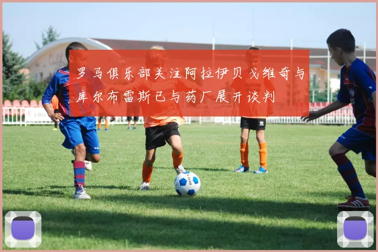罗马俱乐部关注阿拉伊贝戈维奇与库尔布雷斯已与药厂展开谈判