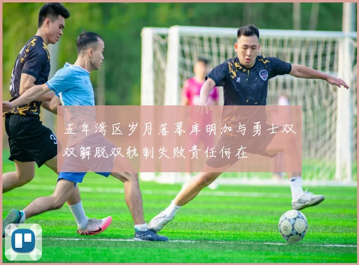 五年湾区岁月落幕库明加与勇士双双解脱双轨制失败责任何在