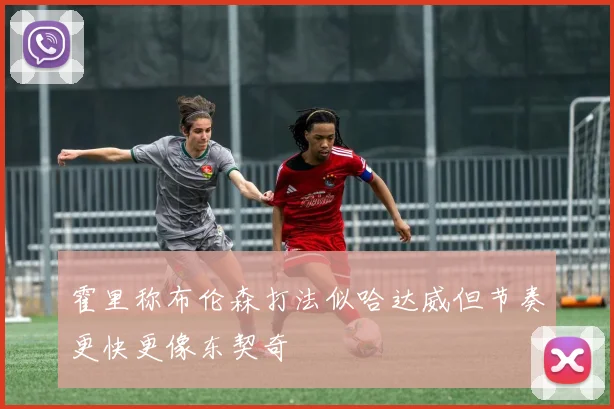 霍里称布伦森打法似哈达威但节奏更快更像东契奇