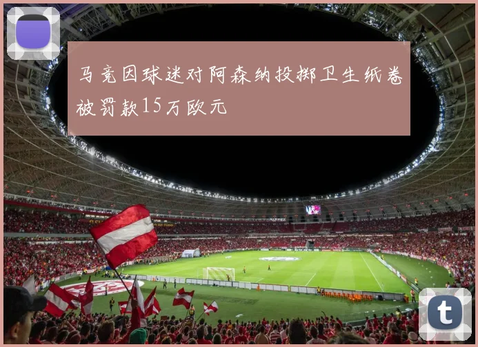 马竞因球迷对阿森纳投掷卫生纸卷被罚款15万欧元