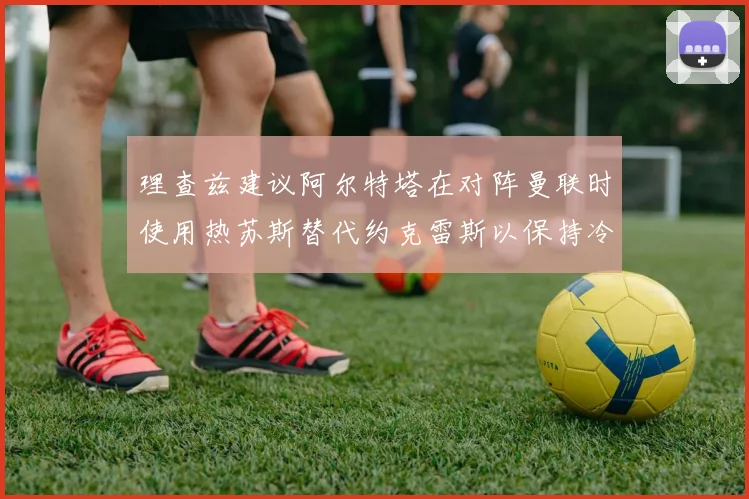 理查兹建议阿尔特塔在对阵曼联时使用热苏斯替代约克雷斯以保持冷静状态